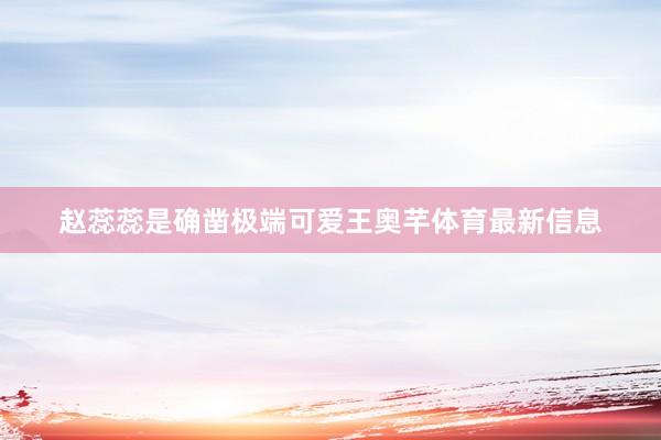 赵蕊蕊是确凿极端可爱王奥芊体育最新信息
