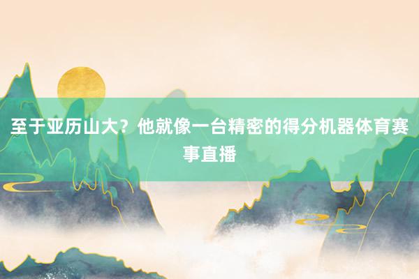 至于亚历山大？他就像一台精密的得分机器体育赛事直播