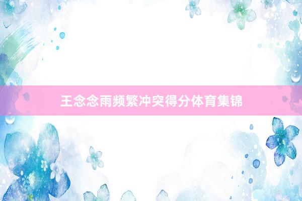 王念念雨频繁冲突得分体育集锦