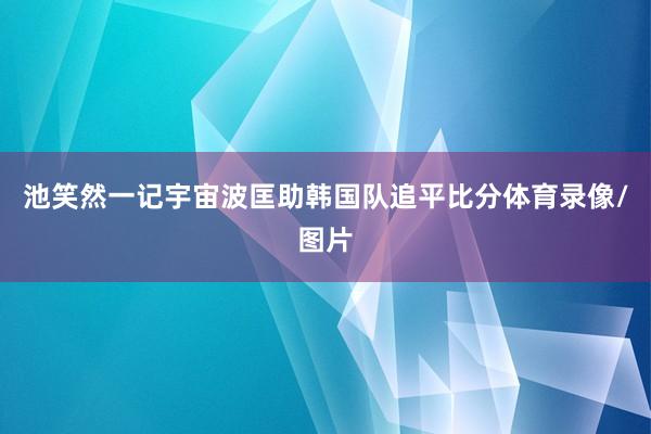 池笑然一记宇宙波匡助韩国队追平比分体育录像/图片