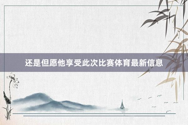 还是但愿他享受此次比赛体育最新信息