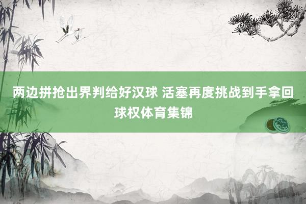 两边拼抢出界判给好汉球 活塞再度挑战到手拿回球权体育集锦