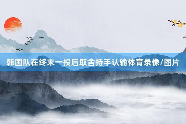 韩国队在终末一投后取舍持手认输体育录像/图片