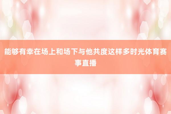 能够有幸在场上和场下与他共度这样多时光体育赛事直播