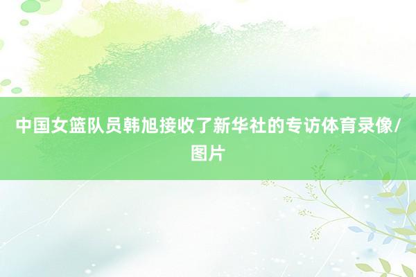 中国女篮队员韩旭接收了新华社的专访体育录像/图片