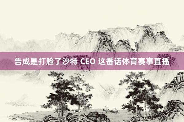 告成是打脸了沙特 CEO 这番话体育赛事直播