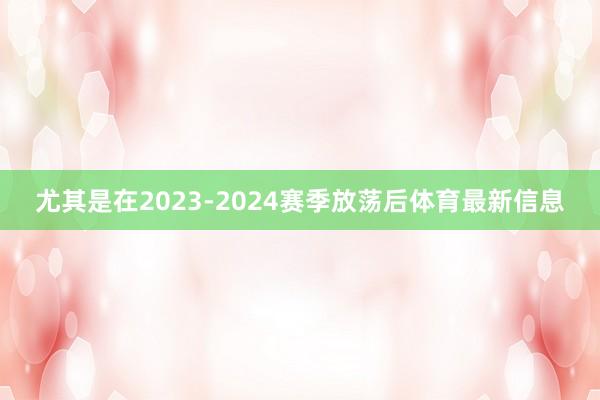 尤其是在2023-2024赛季放荡后体育最新信息