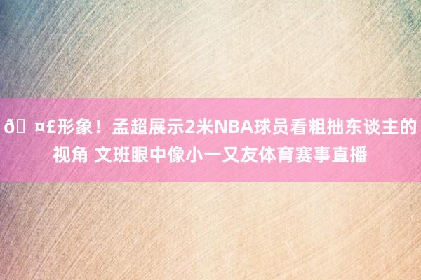 🤣形象！孟超展示2米NBA球员看粗拙东谈主的视角 文班眼中像小一又友体育赛事直播