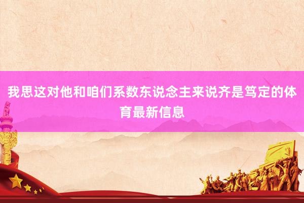 我思这对他和咱们系数东说念主来说齐是笃定的体育最新信息
